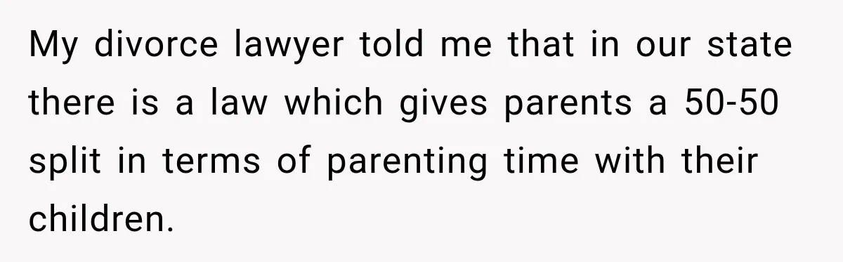My divorce lawyer told me that in our state there is a law which gives parents a 50-50 split in terms of parenting time with their children.