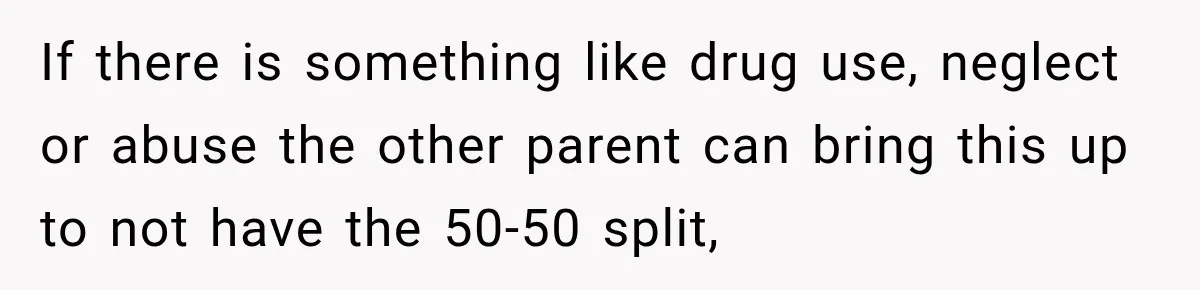 If there is something like drug use, neglect or abuse the other parent can bring this up to not have the 50-50 split,