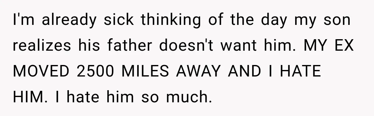 I'm already sick thinking of the day my son realizes his father doesn't want him. MY EX MOVED 2500 MILES AWAY AND I HATE HIM. I hate him so much.