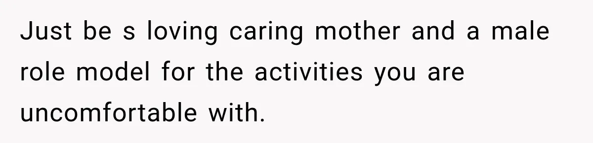 Just be s loving caring mother and a male role model for the activities you are uncomfortable with.