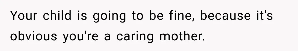 Your child is going to be fine, because it's obvious you're a caring mother.