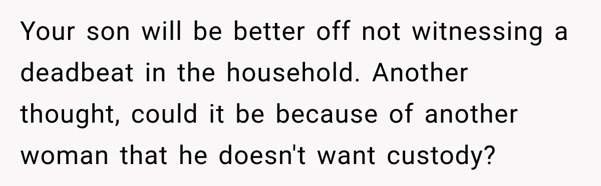 Your son will be better off not witnessing a deadbeat in the household. Another thought, could it be because of another woman that he doesn't want custody?