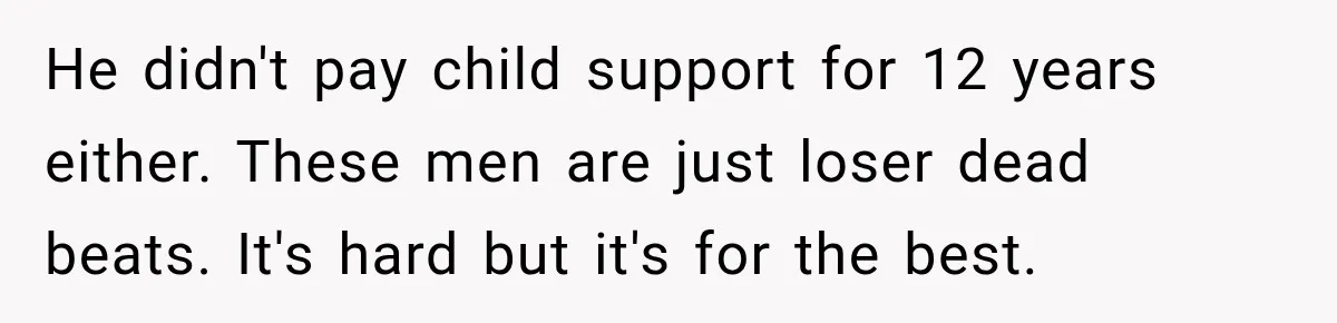 He didn't pay child support for 12 years either. These men are just loser dead beats. It's hard but it's for the best.