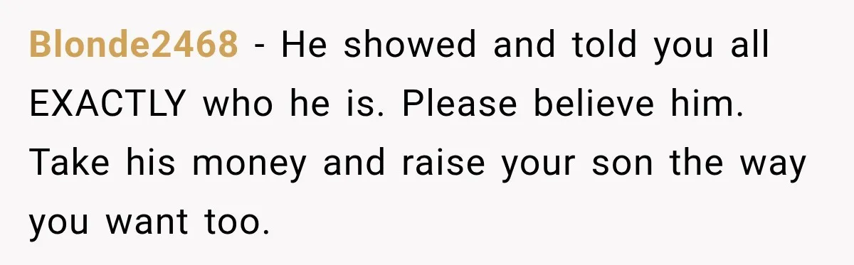 Blonde2468 − He showed and told you all EXACTLY who he is. Please believe him. Take his money and raise your son the way you want too.