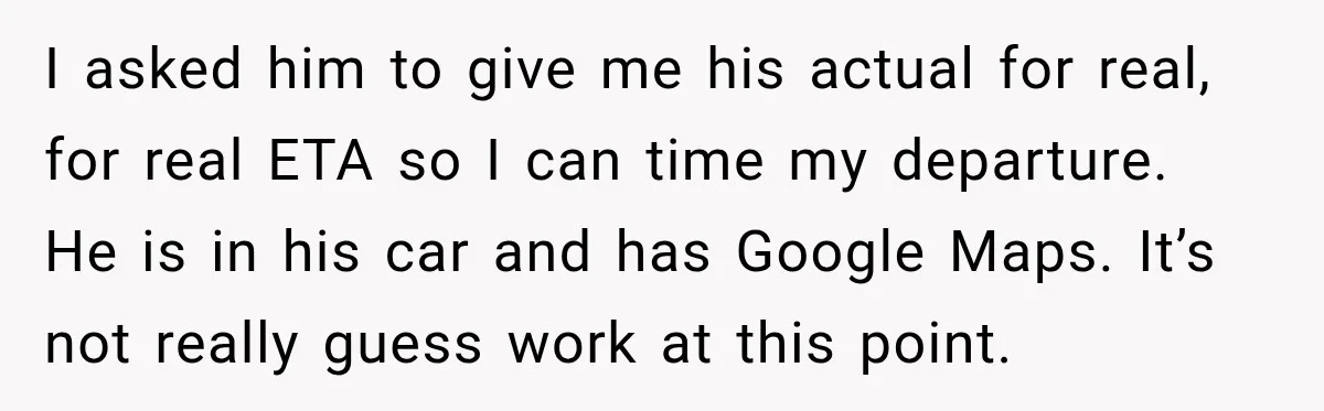 Friend Is Always Late, So Woman Leaves Him Waiting in the Heat After He Gives Her a Fake ETA I asked him to give me his actual for real, for real ETA so I can time my departure. He is in his car and has Google Maps. It’s not...