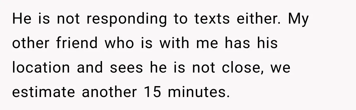 Friend Is Always Late, So Woman Leaves Him Waiting in the Heat After He Gives Her a Fake ETA He is not responding to texts either. My other friend who is with me has his location and sees he is not close, we estimate another 15 minutes.