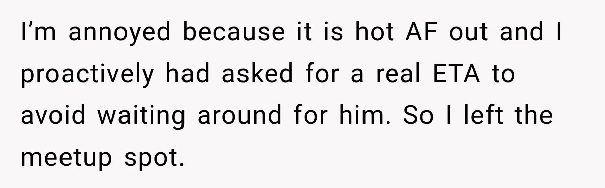 Friend Is Always Late, So Woman Leaves Him Waiting in the Heat After He Gives Her a Fake ETA I’m annoyed because it is hot AF out and I proactively had asked for a real ETA to avoid waiting around for him. So I left the meetup spot.