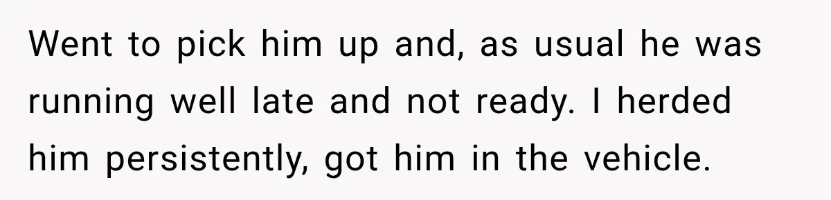 Friend Is Always Late, So Woman Leaves Him Waiting in the Heat After He Gives Her a Fake ETA Went to pick him up and, as usual he was running well late and not ready. I herded him persistently, got him in the vehicle.