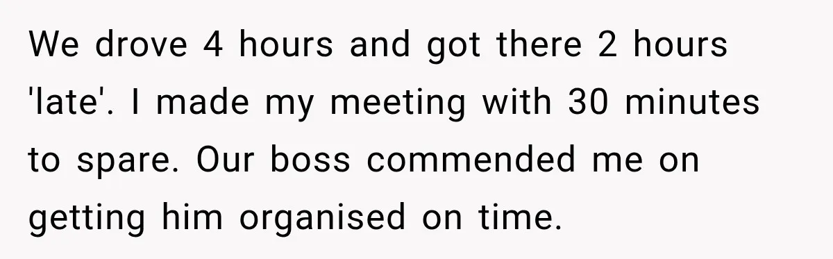 Friend Is Always Late, So Woman Leaves Him Waiting in the Heat After He Gives Her a Fake ETA We drove 4 hours and got there 2 hours 'late'. I made my meeting with 30 minutes to spare. Our boss commended me on getting him organised on time.