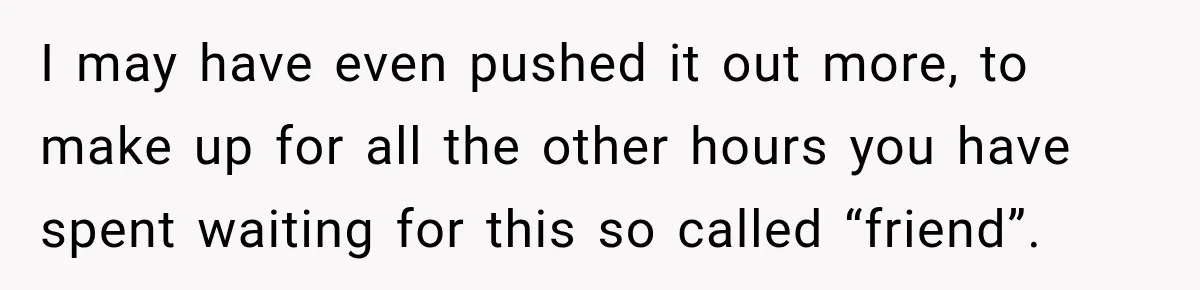 Friend Is Always Late, So Woman Leaves Him Waiting in the Heat After He Gives Her a Fake ETA I may have even pushed it out more, to make up for all the other hours you have spent waiting for this so called “friend”.