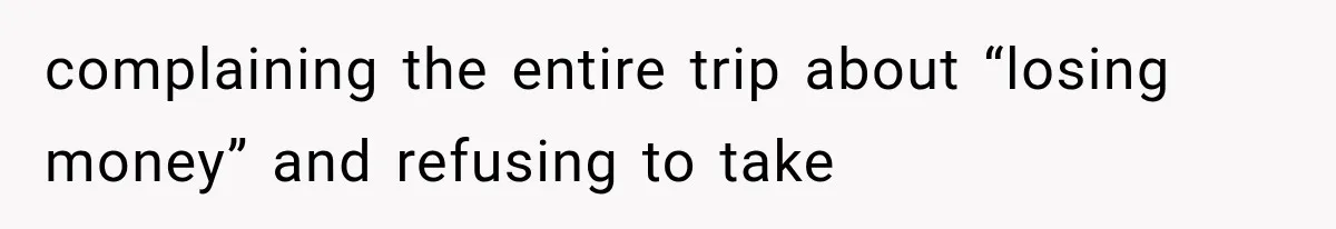 complaining the entire trip about “losing money” and refusing to take