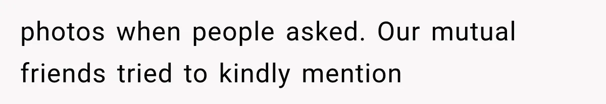 photos when people asked. Our mutual friends tried to kindly mention