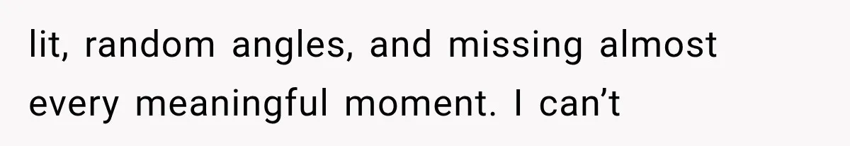 lit, random angles, and missing almost every meaningful moment. I can’t
