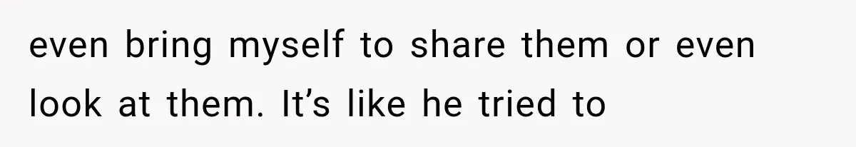 even bring myself to share them or even look at them. It’s like he tried to
