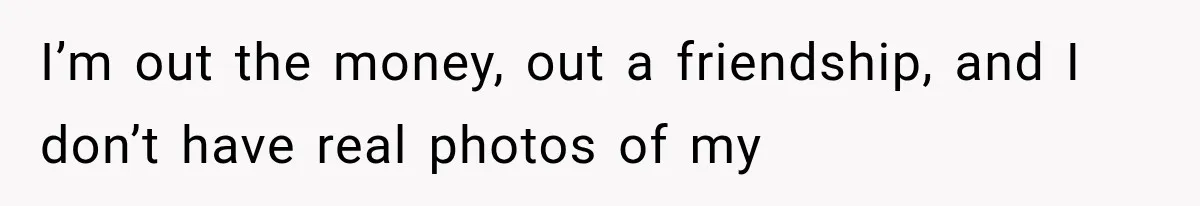 I’m out the money, out a friendship, and I don’t have real photos of my