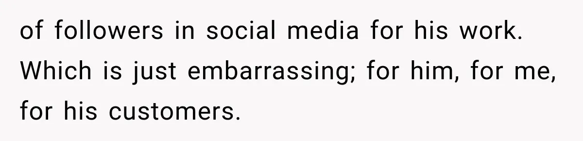 of followers in social media for his work. Which is just embarrassing; for him, for me, for his customers.
