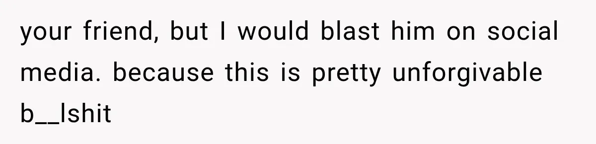 your friend, but I would blast him on social media. because this is pretty unforgivable b__lshit