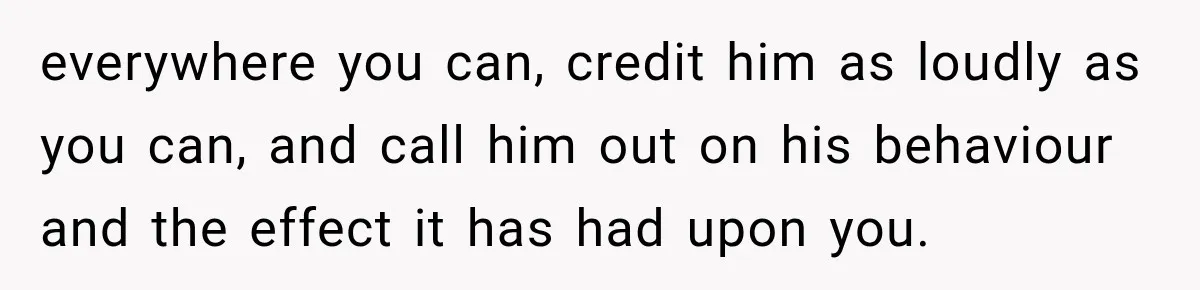 everywhere you can, credit him as loudly as you can, and call him out on his behaviour and the effect it has had upon you.