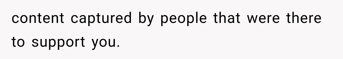 content captured by people that were there to support you.