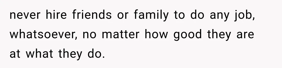 never hire friends or family to do any job, whatsoever, no matter how good they are at what they do.