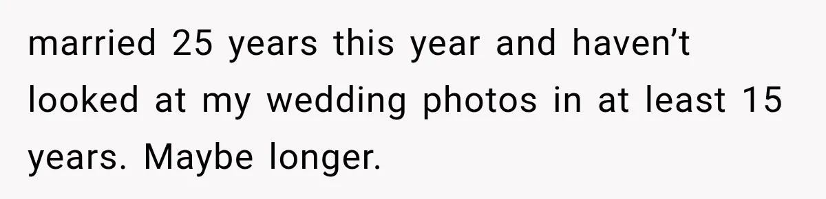 married 25 years this year and haven’t looked at my wedding photos in at least 15 years. Maybe longer.