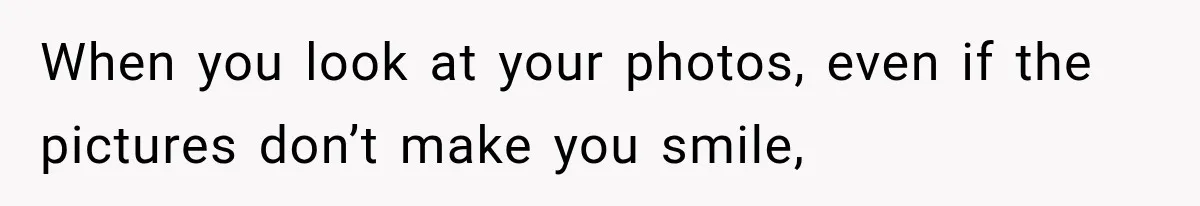 When you look at your photos, even if the pictures don’t make you smile,
