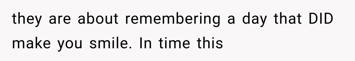 they are about remembering a day that DID make you smile. In time this