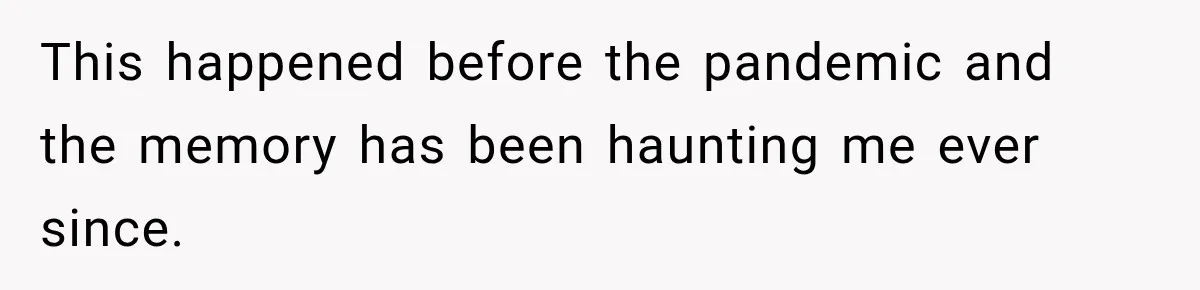 This happened before the pandemic and the memory has been haunting me ever since.
