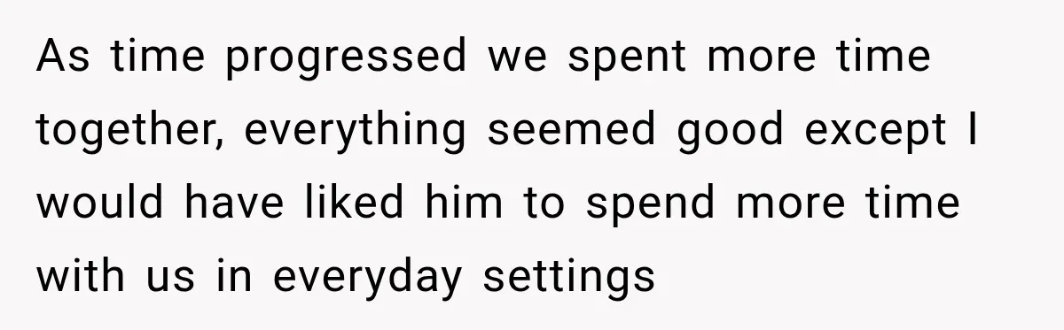 As time progressed we spent more time together, everything seemed good except I would have liked him to spend more time with us in everyday settings