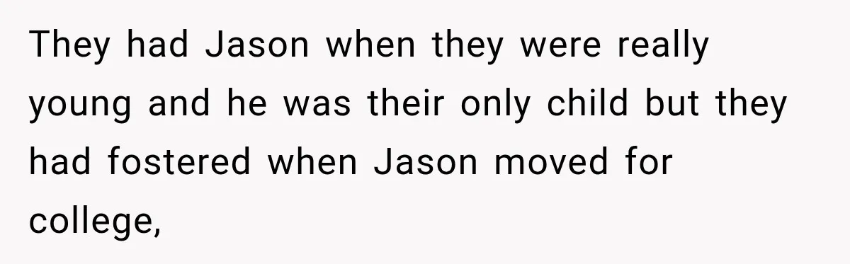They had Jason when they were really young and he was their only child but they had fostered when Jason moved for college,