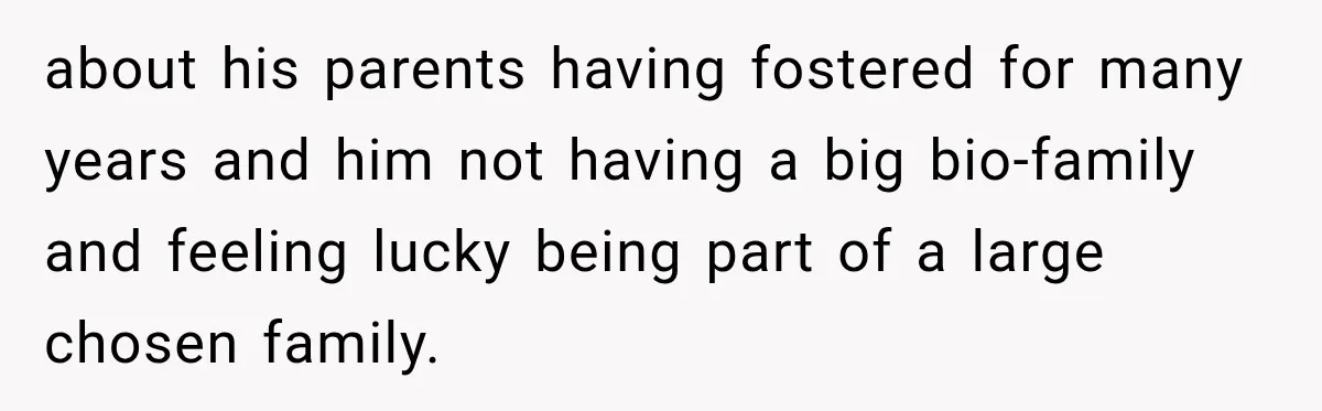 about his parents having fostered for many years and him not having a big bio-family and feeling lucky being part of a large chosen family.