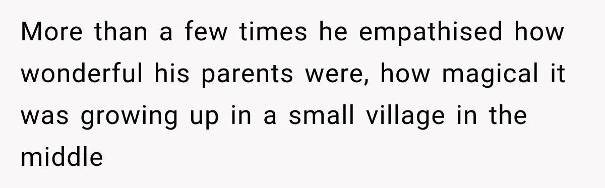 More than a few times he empathised how wonderful his parents were, how magical it was growing up in a small village in the middle