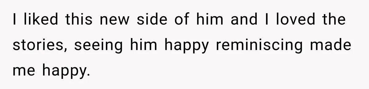 I liked this new side of him and I loved the stories, seeing him happy reminiscing made me happy.