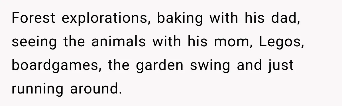 Forest explorations, baking with his dad, seeing the animals with his mom, Legos, boardgames, the garden swing and just running around.