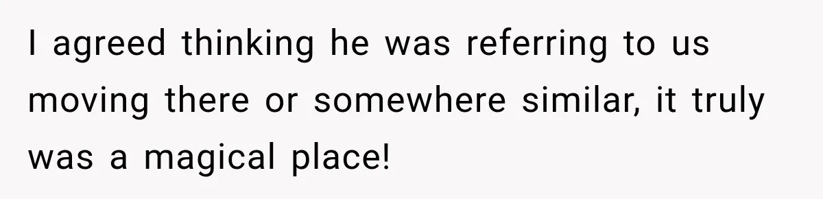 I agreed thinking he was referring to us moving there or somewhere similar, it truly was a magical place!