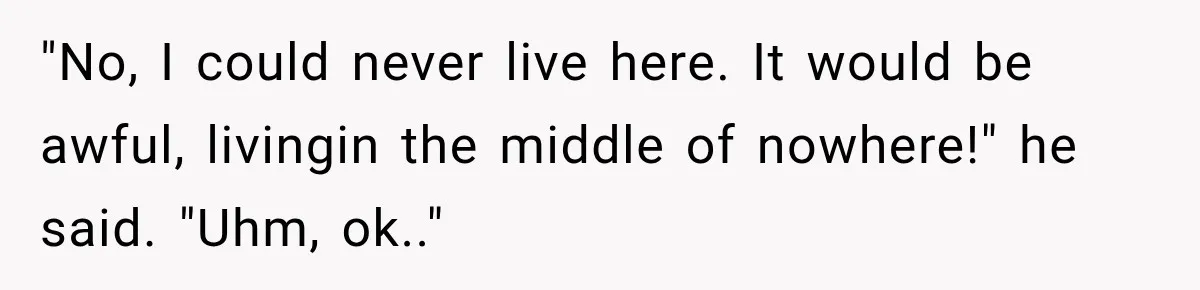 "No, I could never live here. It would be awful, livingin the middle of nowhere!" he said. "Uhm, ok.."