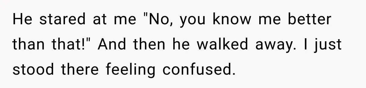 He stared at me "No, you know me better than that!" And then he walked away. I just stood there feeling confused.