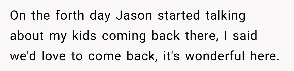 On the forth day Jason started talking about my kids coming back there, I said we'd love to come back, it's wonderful here.