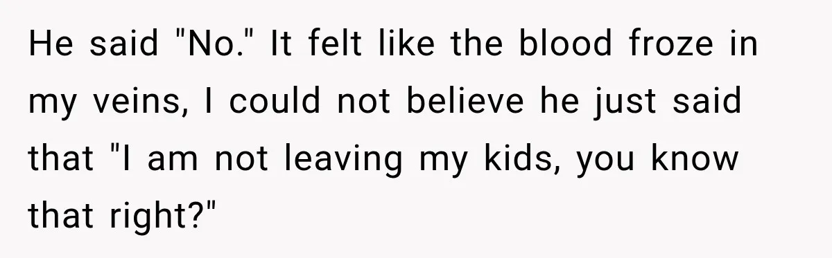 He said "No." It felt like the blood froze in my veins, I could not believe he just said that "I am not leaving my kids, you know that right?"