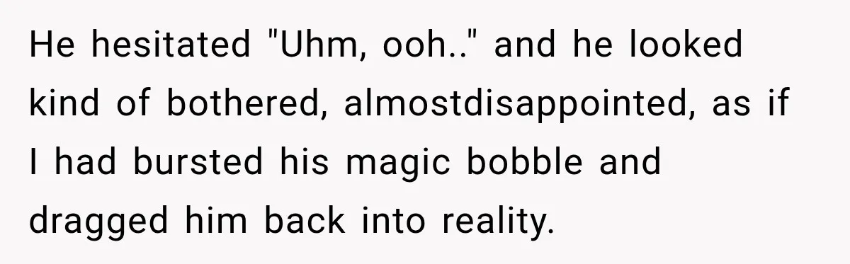 He hesitated "Uhm, ooh.." and he looked kind of bothered, almostdisappointed, as if I had bursted his magic bobble and dragged him back into reality.