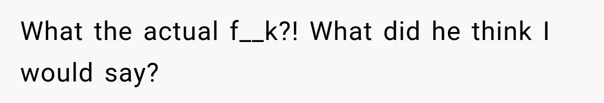 What the actual f__k?! What did he think I would say?