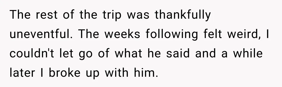 The rest of the trip was thankfully uneventful. The weeks following felt weird, I couldn't let go of what he said and a while later I broke up with him.