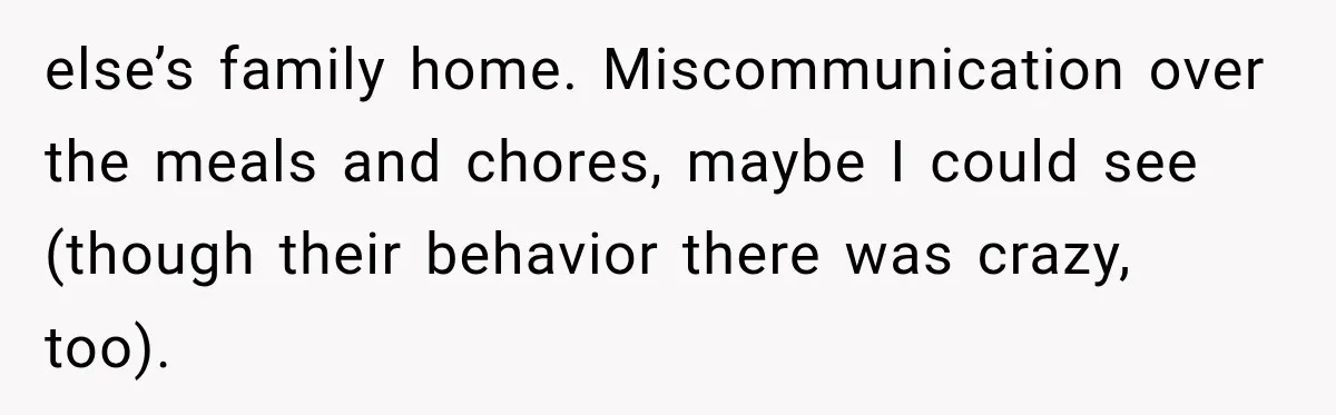 Weekend Guests Ignore House Rules, Scare the Cat, Skip Cleanup, Then Wonder Why the Host Stops Calling else’s family home. Miscommunication over the meals and chores, maybe I could see (though their behavior there was crazy, too).