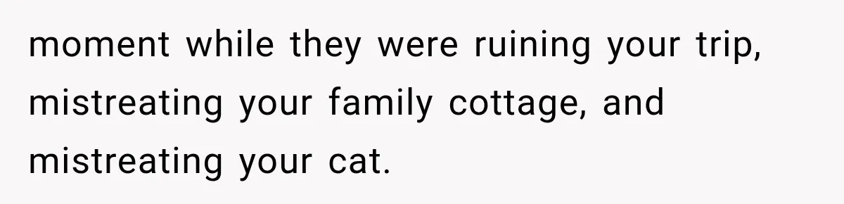 Weekend Guests Ignore House Rules, Scare the Cat, Skip Cleanup, Then Wonder Why the Host Stops Calling moment while they were ruining your trip, mistreating your family cottage, and mistreating your cat.