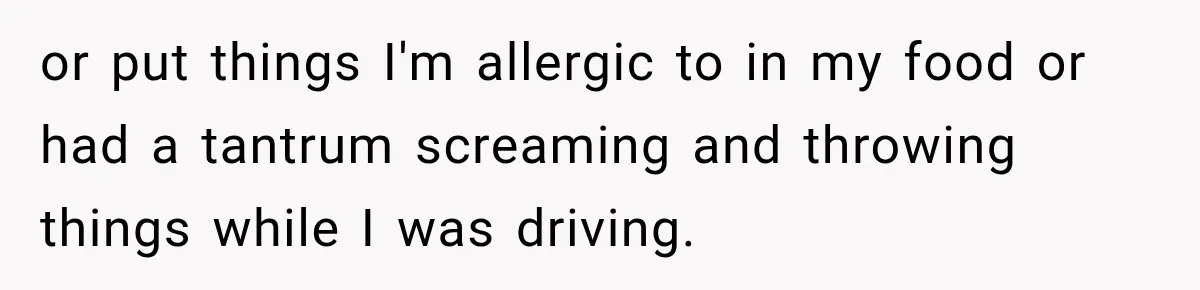 or put things I'm allergic to in my food or had a tantrum screaming and throwing things while I was driving.