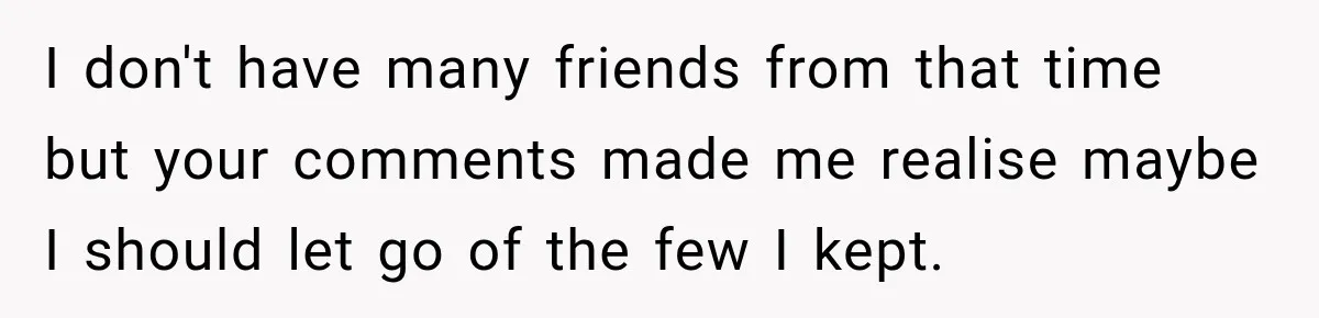 I don't have many friends from that time but your comments made me realise maybe I should let go of the few I kept.