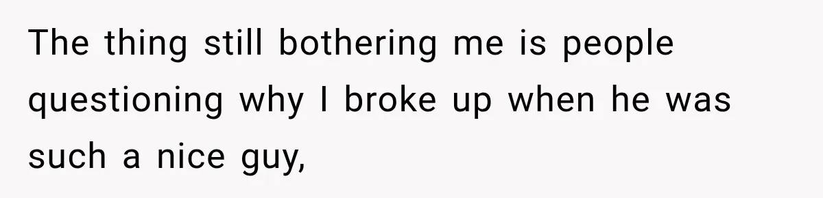 The thing still bothering me is people questioning why I broke up when he was such a nice guy,