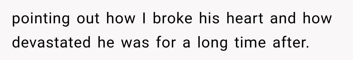 pointing out how I broke his heart and how devastated he was for a long time after.