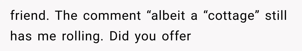 Weekend Guests Ignore House Rules, Scare the Cat, Skip Cleanup, Then Wonder Why the Host Stops Calling friend. The comment “albeit a “cottage” still has me rolling. Did you offer