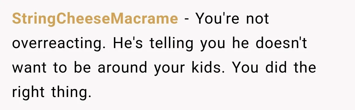StringCheeseMacrame − You're not overreacting. He's telling you he doesn't want to be around your kids. You did the right thing.